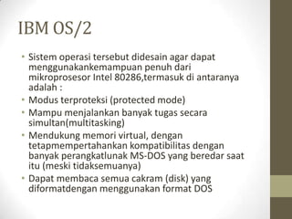 IBM OS/2
• Sistem operasi tersebut didesain agar dapat
menggunakankemampuan penuh dari
mikroprosesor Intel 80286,termasuk di antaranya
adalah :
• Modus terproteksi (protected mode)
• Mampu menjalankan banyak tugas secara
simultan(multitasking)
• Mendukung memori virtual, dengan
tetapmempertahankan kompatibilitas dengan
banyak perangkatlunak MS-DOS yang beredar saat
itu (meski tidaksemuanya)
• Dapat membaca semua cakram (disk) yang
diformatdengan menggunakan format DOS

 