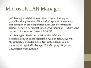 Microsoft LAN Manager
• LAN Manager adalah sebuah sistem operasi jaringan
yangdikembangkan oleh Microsoft Corporation bersamasamadengan 3Com Corporation.LAN Manager didesain
sebagai penerus perangkat lunak server jaringan 3+Share yang
berjalan di atas sistemoperasi MS-DOS.
• LAN Manager dibuat berbasiskan IBM OS/2 dan
protokolNetBEUI, sama seperti halnya pendahulunya MSNETuntuk MS-DOS dan Xenix-NET untuk Xenix. Selain
itu,terdapat juga LAN Manager/X (LMX) yang ditujukan
untuksistem operasi UNIX.

 