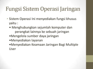 Fungsi Sistem Operasi Jaringan
• Sistem Operasi Ini menyediakan fungsi khusus
yaitu :
• Menghubungkan sejumlah komputer dan
perangkat lainnya ke sebuah jaringan
•Mengelola sumber daya jaringan
•Menyediakan layanan
•Menyediakan Keamaan Jaringan Bagi Multiple
User

 