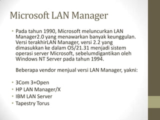 Microsoft LAN Manager
• Pada tahun 1990, Microsoft meluncurkan LAN
Manager2.0 yang menawarkan banyak keunggulan.
Versi terakhirLAN Manager, versi 2.2 yang
dimasukkan ke dalam OS/21.31 menjadi sistem
operasi server Microsoft, sebelumdigantikan oleh
Windows NT Server pada tahun 1994.
Beberapa vendor menjual versi LAN Manager, yakni:
•
•
•
•

3Com 3+Open
HP LAN Manager/X
IBM LAN Server
Tapestry Torus

 