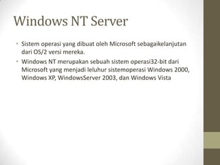 Windows NT Server
• Sistem operasi yang dibuat oleh Microsoft sebagaikelanjutan
dari OS/2 versi mereka.
• Windows NT merupakan sebuah sistem operasi32-bit dari
Microsoft yang menjadi leluhur sistemoperasi Windows 2000,
Windows XP, WindowsServer 2003, dan Windows Vista

 