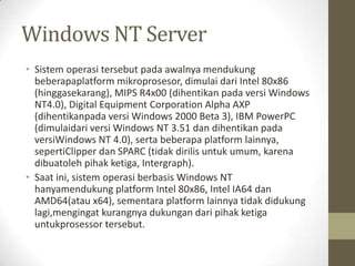 Windows NT Server
• Sistem operasi tersebut pada awalnya mendukung
beberapaplatform mikroprosesor, dimulai dari Intel 80x86
(hinggasekarang), MIPS R4x00 (dihentikan pada versi Windows
NT4.0), Digital Equipment Corporation Alpha AXP
(dihentikanpada versi Windows 2000 Beta 3), IBM PowerPC
(dimulaidari versi Windows NT 3.51 dan dihentikan pada
versiWindows NT 4.0), serta beberapa platform lainnya,
sepertiClipper dan SPARC (tidak dirilis untuk umum, karena
dibuatoleh pihak ketiga, Intergraph).
• Saat ini, sistem operasi berbasis Windows NT
hanyamendukung platform Intel 80x86, Intel IA64 dan
AMD64(atau x64), sementara platform lainnya tidak didukung
lagi,mengingat kurangnya dukungan dari pihak ketiga
untukprosessor tersebut.

 