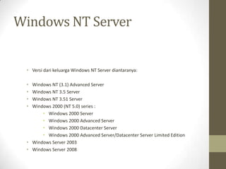 Windows NT Server

• Versi dari keluarga Windows NT Server diantaranya:
•
•
•
•

Windows NT (3.1) Advanced Server
Windows NT 3.5 Server
Windows NT 3.51 Server
Windows 2000 (NT 5.0) series :
• Windows 2000 Server
• Windows 2000 Advanced Server
• Windows 2000 Datacenter Server
• Windows 2000 Advanced Server/Datacenter Server Limited Edition
• Windows Server 2003
• Windows Server 2008

 