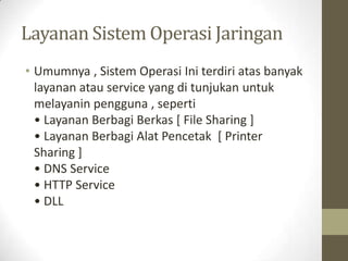 Layanan Sistem Operasi Jaringan
• Umumnya , Sistem Operasi Ini terdiri atas banyak
layanan atau service yang di tunjukan untuk
melayanin pengguna , seperti
• Layanan Berbagi Berkas [ File Sharing ]
• Layanan Berbagi Alat Pencetak [ Printer
Sharing ]
• DNS Service
• HTTP Service
• DLL

 