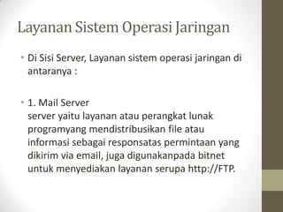 Layanan Sistem Operasi Jaringan
• Di Sisi Server, Layanan sistem operasi jaringan di
antaranya :
• 1. Mail Server
server yaitu layanan atau perangkat lunak
programyang mendistribusikan file atau
informasi sebagai responsatas permintaan yang
dikirim via email, juga digunakanpada bitnet
untuk menyediakan layanan serupa http://FTP.

 