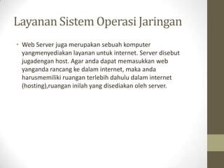 Layanan Sistem Operasi Jaringan
• Web Server juga merupakan sebuah komputer
yangmenyediakan layanan untuk internet. Server disebut
jugadengan host. Agar anda dapat memasukkan web
yanganda rancang ke dalam internet, maka anda
harusmemiliki ruangan terlebih dahulu dalam internet
(hosting),ruangan inilah yang disediakan oleh server.

 