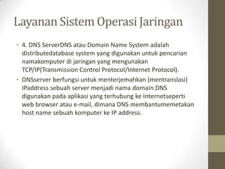 Layanan Sistem Operasi Jaringan
• 4. DNS ServerDNS atau Domain Name System adalah
distributedatabase system yang digunakan untuk pencarian
namakomputer di jaringan yang mengunakan
TCP/IP(Transmission Control Protocol/Internet Protocol).
• DNSserver berfungsi untuk menterjemahkan (mentranslasi)
IPaddress sebuah server menjadi nama domain.DNS
digunakan pada aplikasi yang terhubung ke Internetseperti
web browser atau e-mail, dimana DNS membantumemetakan
host name sebuah komputer ke IP address.

 