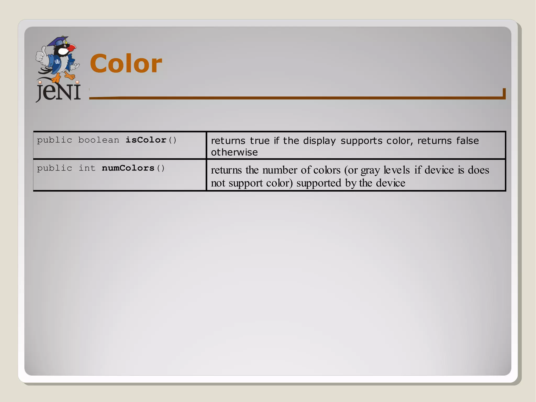 Color
public boolean isColor() returns true if the display supports color, returns false
otherwise
public int numColors() returns the number of colors (or gray levels if device is does
not support color) supported by the device
 