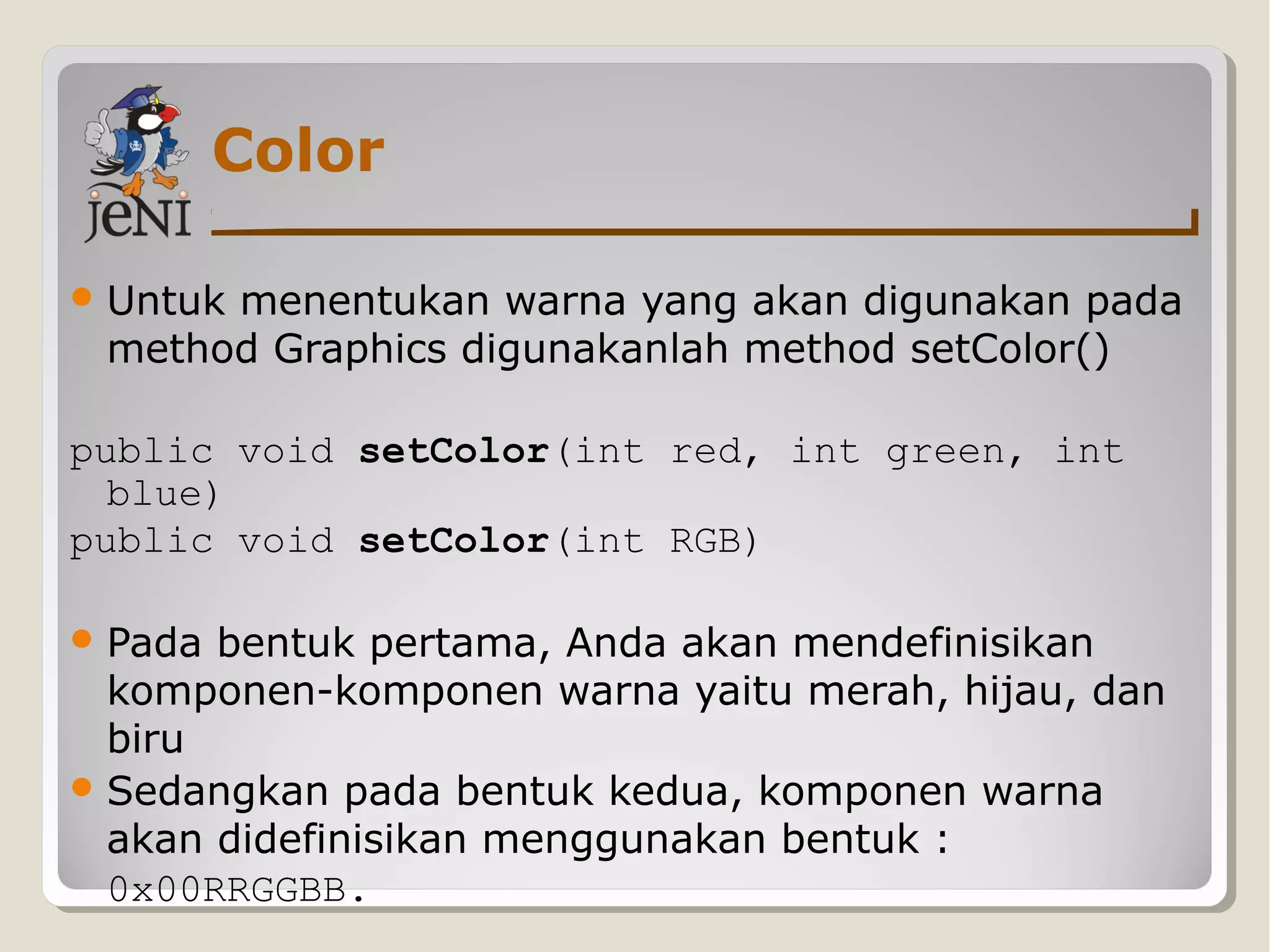 Color
Untuk menentukan warna yang akan digunakan pada
method Graphics digunakanlah method setColor()
public void setColor(int red, int green, int
blue)
public void setColor(int RGB)
Pada bentuk pertama, Anda akan mendefinisikan
komponen-komponen warna yaitu merah, hijau, dan
biru
Sedangkan pada bentuk kedua, komponen warna
akan didefinisikan menggunakan bentuk :
0x00RRGGBB.
 