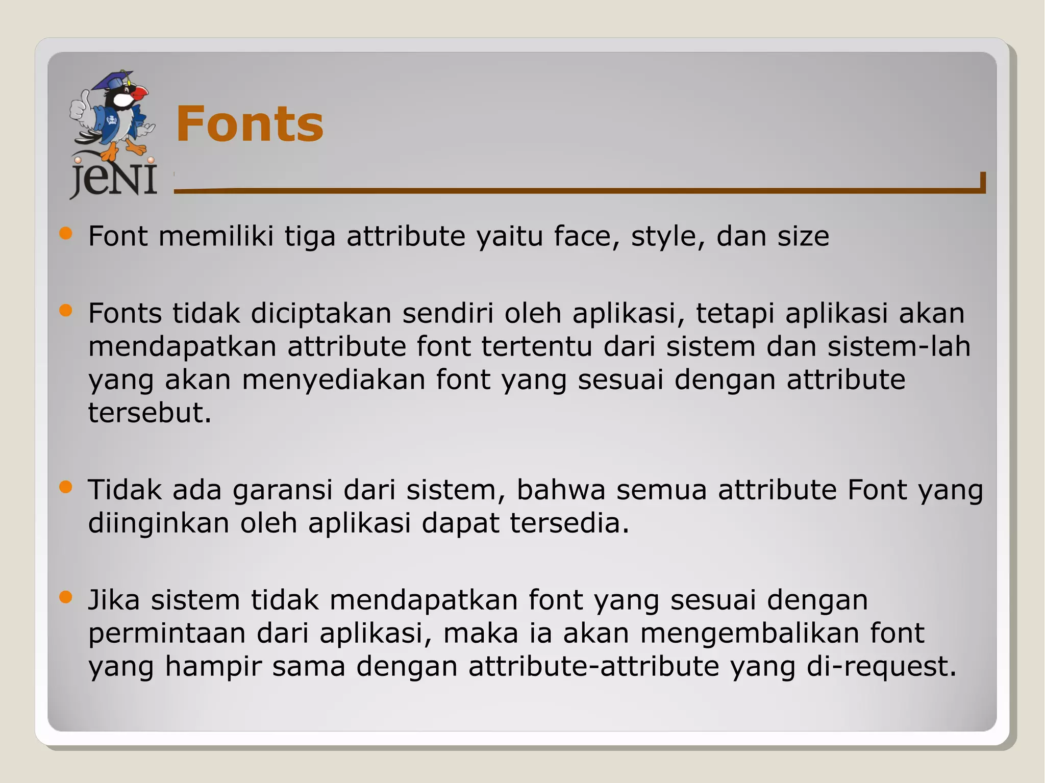 Fonts
 Font memiliki tiga attribute yaitu face, style, dan size
 Fonts tidak diciptakan sendiri oleh aplikasi, tetapi aplikasi akan
mendapatkan attribute font tertentu dari sistem dan sistem-lah
yang akan menyediakan font yang sesuai dengan attribute
tersebut.
 Tidak ada garansi dari sistem, bahwa semua attribute Font yang
diinginkan oleh aplikasi dapat tersedia.
 Jika sistem tidak mendapatkan font yang sesuai dengan
permintaan dari aplikasi, maka ia akan mengembalikan font
yang hampir sama dengan attribute-attribute yang di-request.
 
