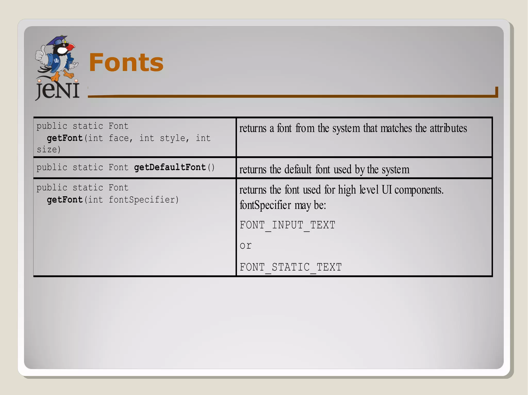 Fonts
public static Font
getFont(int face, int style, int
size)
returns a font from the system that matches the attributes
public static Font getDefaultFont() returns the default font used bythe system
public static Font
getFont(int fontSpecifier)
returns the font used for high level UI components.
fontSpecifier may be:
FONT_INPUT_TEXT
or
FONT_STATIC_TEXT
 