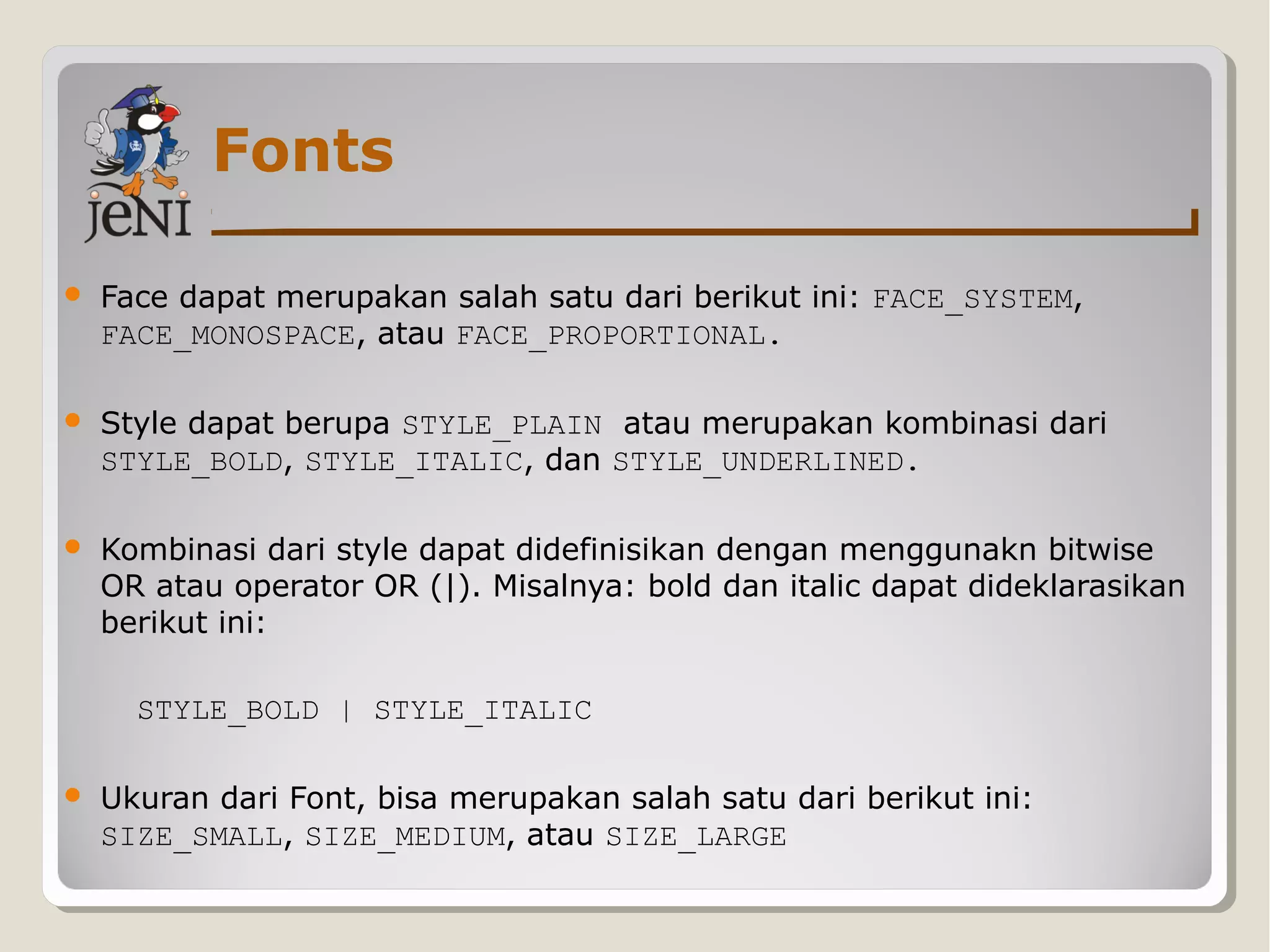 Fonts
 Face dapat merupakan salah satu dari berikut ini: FACE_SYSTEM,
FACE_MONOSPACE, atau FACE_PROPORTIONAL.
 Style dapat berupa STYLE_PLAIN atau merupakan kombinasi dari
STYLE_BOLD, STYLE_ITALIC, dan STYLE_UNDERLINED.
 Kombinasi dari style dapat didefinisikan dengan menggunakn bitwise
OR atau operator OR (|). Misalnya: bold dan italic dapat dideklarasikan
berikut ini:
STYLE_BOLD | STYLE_ITALIC
 Ukuran dari Font, bisa merupakan salah satu dari berikut ini:
SIZE_SMALL, SIZE_MEDIUM, atau SIZE_LARGE
 