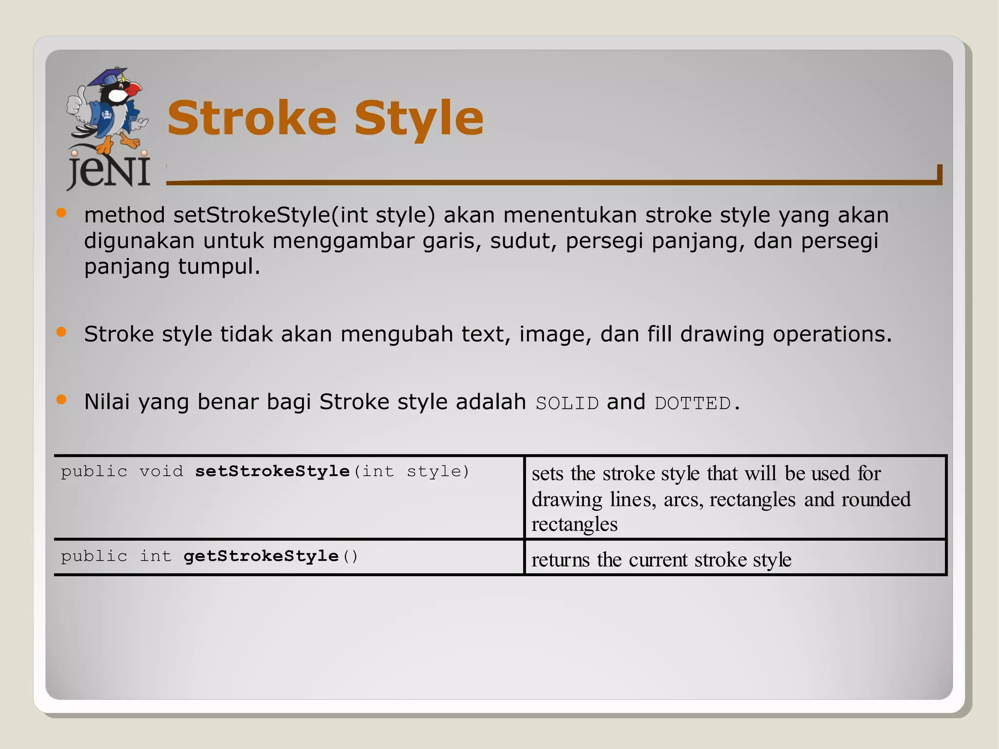 Stroke Style
 method setStrokeStyle(int style) akan menentukan stroke style yang akan
digunakan untuk menggambar garis, sudut, persegi panjang, dan persegi
panjang tumpul.
 Stroke style tidak akan mengubah text, image, dan fill drawing operations.
 Nilai yang benar bagi Stroke style adalah SOLID and DOTTED.
public void setStrokeStyle(int style) sets the stroke style that will be used for
drawing lines, arcs, rectangles and rounded
rectangles
public int getStrokeStyle() returns the current stroke style
 