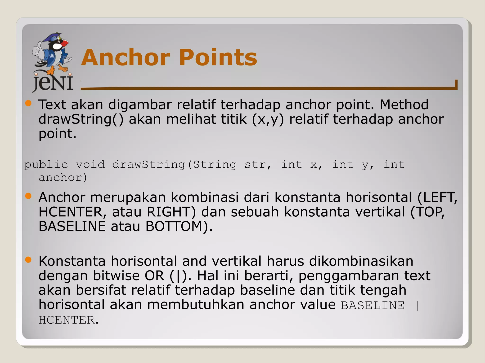 Anchor Points
 Text akan digambar relatif terhadap anchor point. Method
drawString() akan melihat titik (x,y) relatif terhadap anchor
point.
public void drawString(String str, int x, int y, int
anchor)
 Anchor merupakan kombinasi dari konstanta horisontal (LEFT,
HCENTER, atau RIGHT) dan sebuah konstanta vertikal (TOP,
BASELINE atau BOTTOM).
 Konstanta horisontal and vertikal harus dikombinasikan
dengan bitwise OR (|). Hal ini berarti, penggambaran text
akan bersifat relatif terhadap baseline dan titik tengah
horisontal akan membutuhkan anchor value BASELINE |
HCENTER.
 