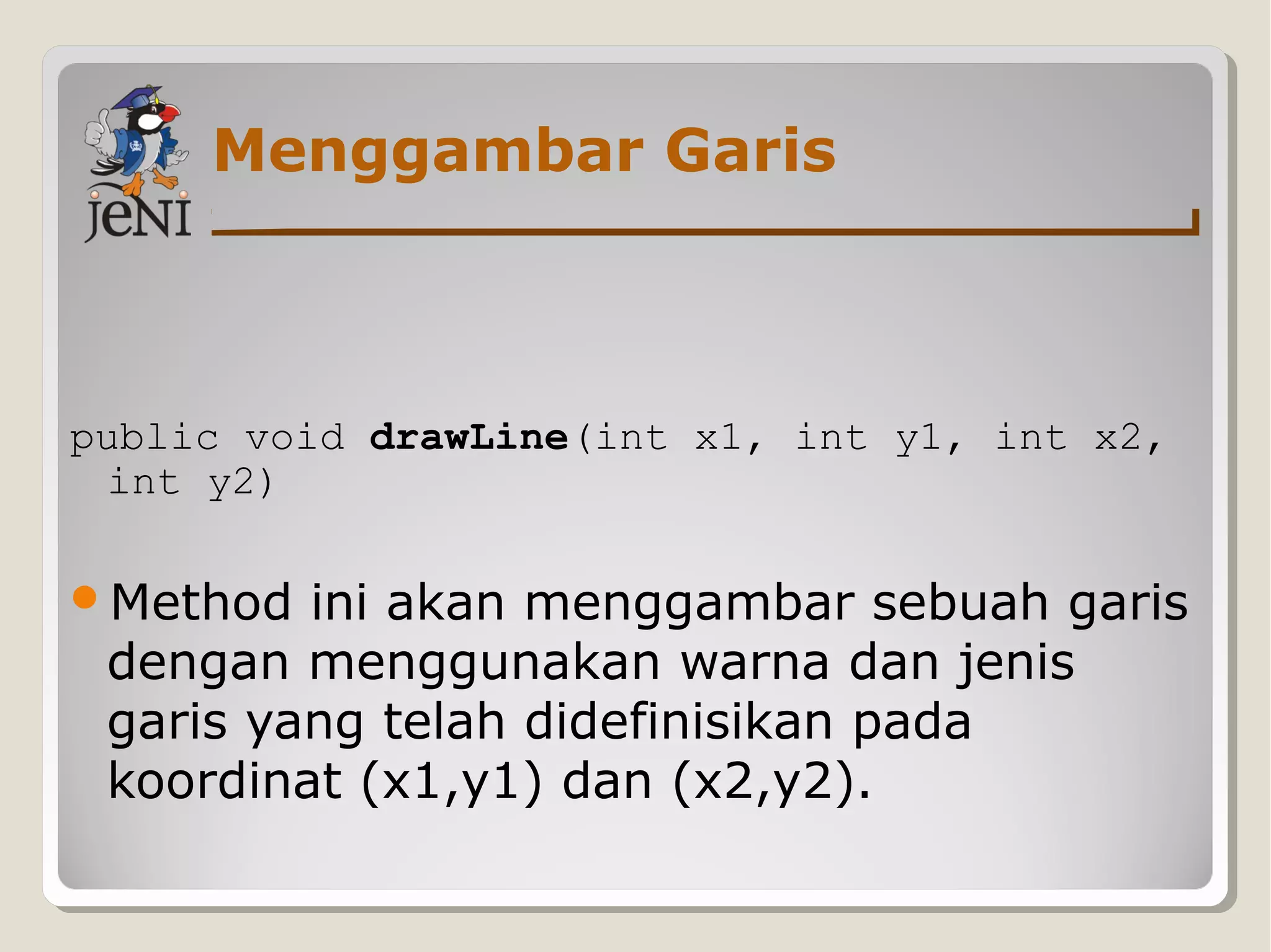 Menggambar Garis
public void drawLine(int x1, int y1, int x2,
int y2)
Method ini akan menggambar sebuah garis
dengan menggunakan warna dan jenis
garis yang telah didefinisikan pada
koordinat (x1,y1) dan (x2,y2).
 
