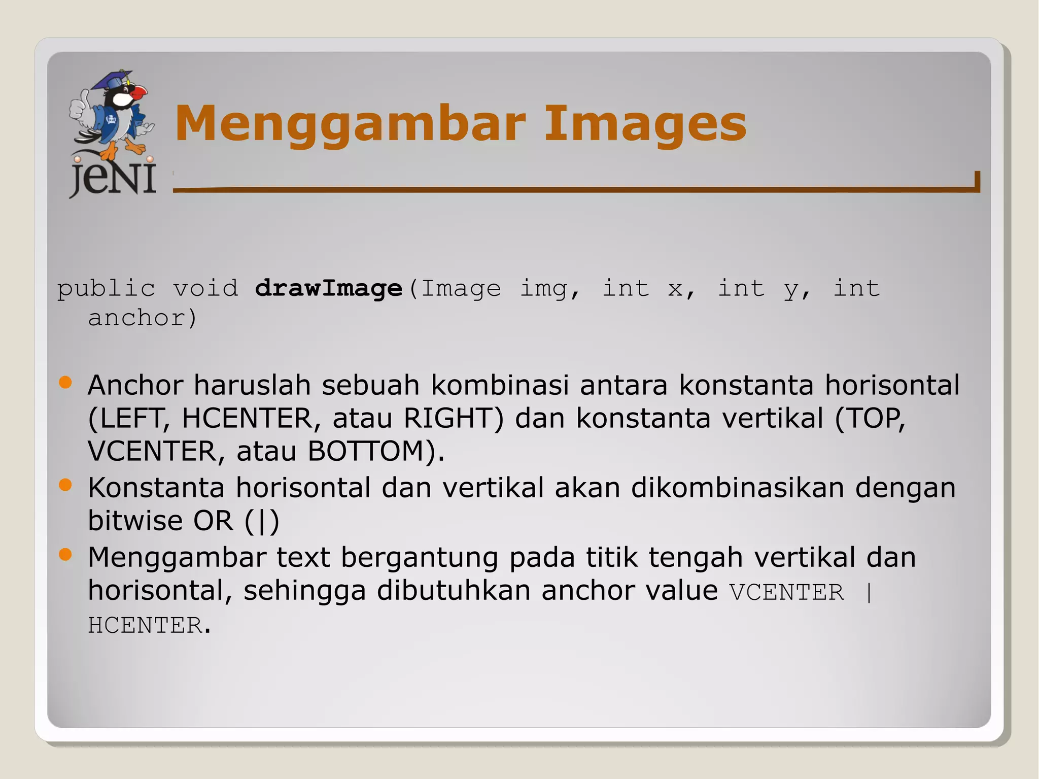Menggambar Images
public void drawImage(Image img, int x, int y, int
anchor)
 Anchor haruslah sebuah kombinasi antara konstanta horisontal
(LEFT, HCENTER, atau RIGHT) dan konstanta vertikal (TOP,
VCENTER, atau BOTTOM).
 Konstanta horisontal dan vertikal akan dikombinasikan dengan
bitwise OR (|)
 Menggambar text bergantung pada titik tengah vertikal dan
horisontal, sehingga dibutuhkan anchor value VCENTER |
HCENTER.
 