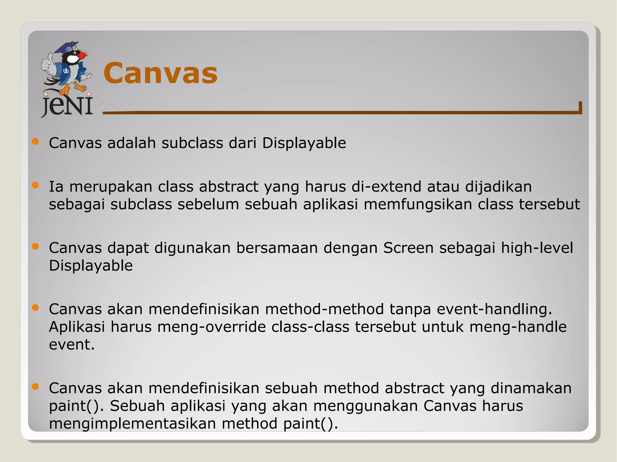 Canvas
 Canvas adalah subclass dari Displayable
 Ia merupakan class abstract yang harus di-extend atau dijadikan
sebagai subclass sebelum sebuah aplikasi memfungsikan class tersebut
 Canvas dapat digunakan bersamaan dengan Screen sebagai high-level
Displayable
 Canvas akan mendefinisikan method-method tanpa event-handling.
Aplikasi harus meng-override class-class tersebut untuk meng-handle
event.
 Canvas akan mendefinisikan sebuah method abstract yang dinamakan
paint(). Sebuah aplikasi yang akan menggunakan Canvas harus
mengimplementasikan method paint().
 
