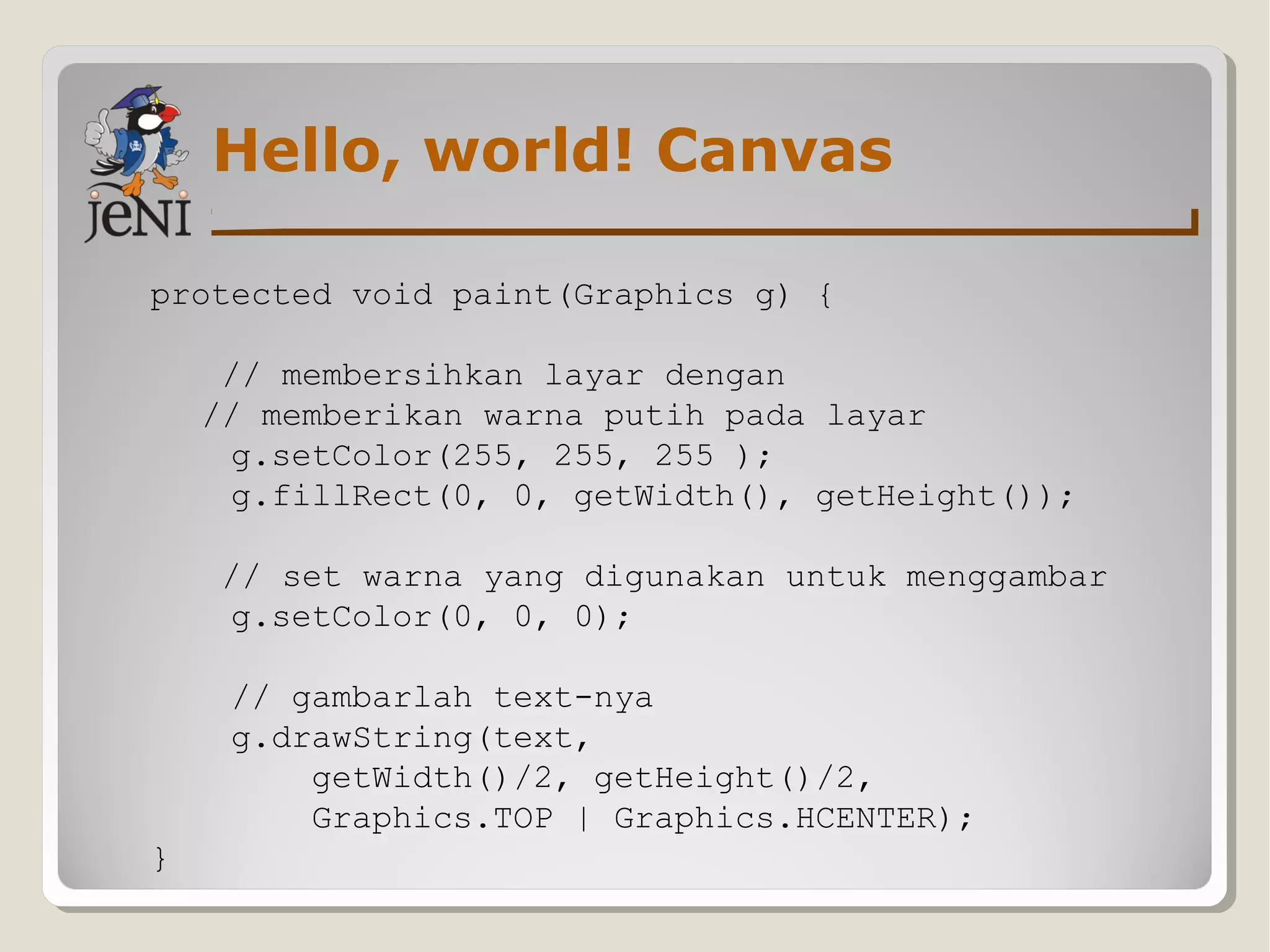 Hello, world! Canvas
protected void paint(Graphics g) {
// membersihkan layar dengan
// memberikan warna putih pada layar
g.setColor(255, 255, 255 );
g.fillRect(0, 0, getWidth(), getHeight());
// set warna yang digunakan untuk menggambar
g.setColor(0, 0, 0);
// gambarlah text-nya
g.drawString(text,
getWidth()/2, getHeight()/2,
Graphics.TOP | Graphics.HCENTER);
}
 