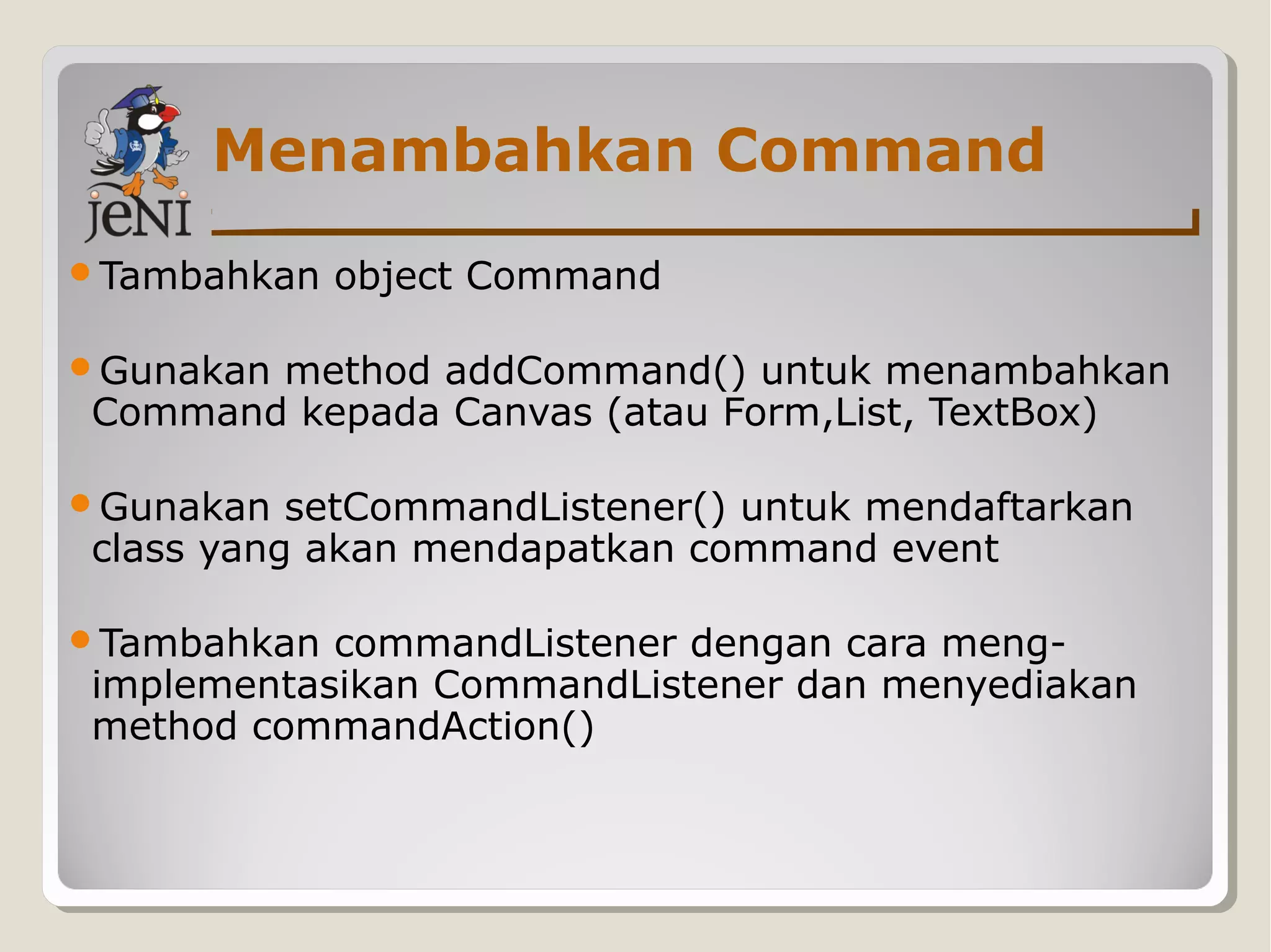 Menambahkan Command
Tambahkan object Command
Gunakan method addCommand() untuk menambahkan
Command kepada Canvas (atau Form,List, TextBox)
Gunakan setCommandListener() untuk mendaftarkan
class yang akan mendapatkan command event
Tambahkan commandListener dengan cara meng-
implementasikan CommandListener dan menyediakan
method commandAction()
 