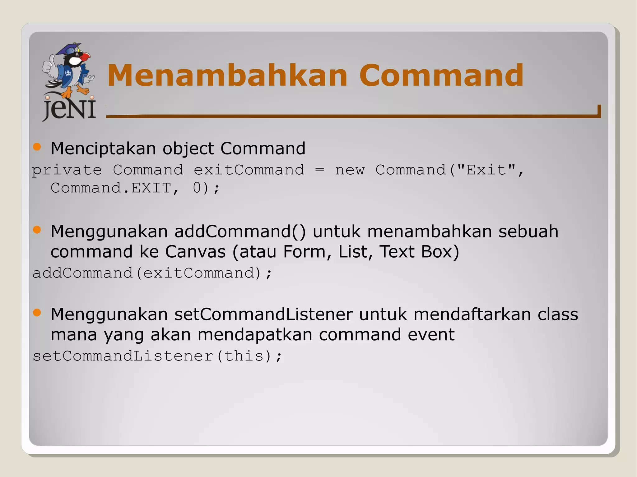 Menambahkan Command
 Menciptakan object Command
private Command exitCommand = new Command("Exit",
Command.EXIT, 0);
 Menggunakan addCommand() untuk menambahkan sebuah
command ke Canvas (atau Form, List, Text Box)
addCommand(exitCommand);
 Menggunakan setCommandListener untuk mendaftarkan class
mana yang akan mendapatkan command event
setCommandListener(this);
 