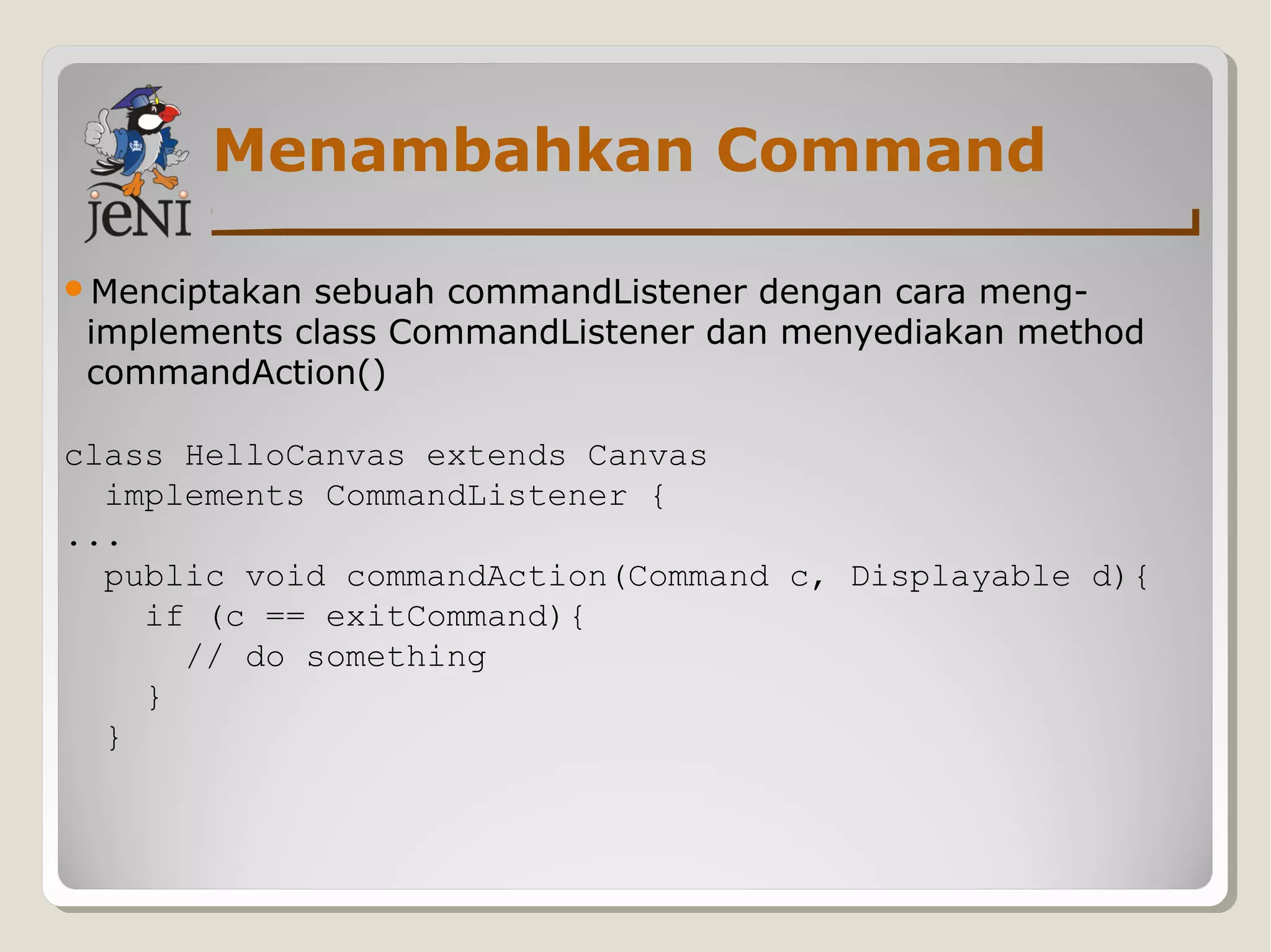 Menambahkan Command
Menciptakan sebuah commandListener dengan cara meng-
implements class CommandListener dan menyediakan method
commandAction()
class HelloCanvas extends Canvas
implements CommandListener {
...
public void commandAction(Command c, Displayable d){
if (c == exitCommand){
// do something
}
}
 