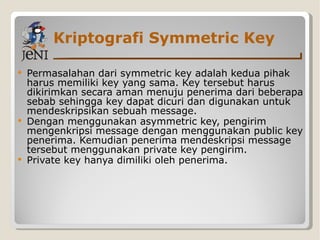 Kriptografi Symmetric Key Permasalahan dari symmetric key adalah kedua pihak harus memiliki key yang sama. Key tersebut harus dikirimkan secara aman menuju penerima dari beberapa sebab sehingga key dapat dicuri dan digunakan untuk mendeskripsikan sebuah message. Dengan menggunakan asymmetric key, pengirim mengenkripsi message dengan menggunakan public key penerima. Kemudian penerima mendeskripsi message tersebut menggunakan private key pengirim. Private key hanya dimiliki oleh penerima. 