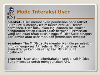 Mode Interaksi User blanket – User memberikan permission pada MIDlet Suite untuk mengakses resource atau API secara permanen. User tidak akan lagi diminta melakukan pengaturan setiap MIDlet Suite berjalan. Permission yang ada akan tetap eksis hingga MIDlet Suite dihapus dari device atau user merubah permission tersebut. session – The MIDlet suite memberikan ijin permission untuk mengakses API selama MIDlet berjalan. User akan ditanya kembali setiap kali MIDlet Suite dijalankan. oneshot – User akan diberitahukan setiap kali MIDlet Suite mencoba untuk menggunakan API. 