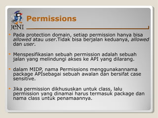 Permissions Pada protection domain, setiap permission hanya bisa  allowed  atau  user .Tidak bisa berjalan keduanya,  allowed  dan  user . Menspesifikasian sebuah permission adalah sebuah jalan yang melindungi akses ke API yang dilarang. dalam MIDP, nama Permissions menggunakannama package APIsebagai sebuah awalan dan bersifat case sensitive.  Jika permission dikhususkan untuk class, lalu permission yang dinamai harus termasuk package dan nama class untuk penamaannya. 