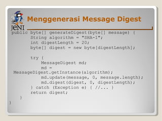 Menggenerasi Message Digest public byte[] generateDigest(byte[] message) { String algorithm = "SHA-1"; int digestLength = 20;  byte[] digest = new byte[digestLength]; try { MessageDigest md; md = MessageDigest.getInstance(algorithm); md.update(message, 0, message.length); md.digest(digest, 0, digestLength); } catch (Exception e) { //... }  return digest; } } 