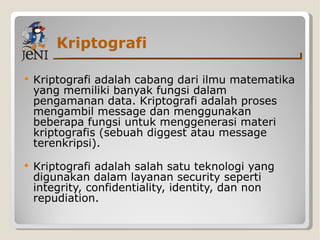Kriptografi Kriptografi adalah cabang dari ilmu matematika yang memiliki banyak fungsi dalam pengamanan data. Kriptografi adalah proses mengambil message dan menggunakan beberapa fungsi untuk menggenerasi materi kriptografis (sebuah diggest atau message terenkripsi). Kriptografi adalah salah satu teknologi yang digunakan dalam layanan security seperti integrity, confidentiality, identity, dan non repudiation. 