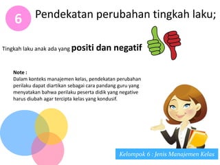 Pendekatan perubahan tingkah laku;6
Kelompok 6 : Jenis Manajemen Kelas
Note :
Dalam konteks manajemen kelas, pendekatan perubahan
perilaku dapat diartikan sebagai cara pandang guru yang
menyatakan bahwa perilaku peserta didik yang negative
harus diubah agar tercipta kelas yang kondusif.
Tingkah laku anak ada yang positi dan negatif
 
