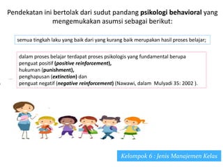 Pendekatan ini bertolak dari sudut pandang psikologi behavioral yang
mengemukakan asumsi sebagai berikut:
semua tingkah laku yang baik dari yang kurang baik merupakan hasil proses belajar;
dalam proses belajar terdapat proses psikologis yang fundamental berupa
penguat positif (positive reinforcement),
hukuman (punishment),
penghapusan (extinction) dan
penguat negatif (negative reinforcement) (Nawawi, dalam Mulyadi 35: 2002 ).
Kelompok 6 : Jenis Manajemen Kelas
 