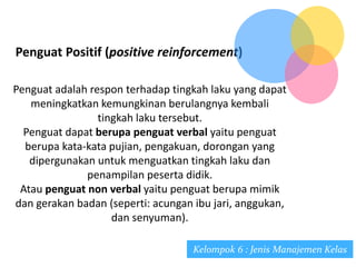 Penguat Positif (positive reinforcement)
Penguat adalah respon terhadap tingkah laku yang dapat
meningkatkan kemungkinan berulangnya kembali
tingkah laku tersebut.
Penguat dapat berupa penguat verbal yaitu penguat
berupa kata-kata pujian, pengakuan, dorongan yang
dipergunakan untuk menguatkan tingkah laku dan
penampilan peserta didik.
Atau penguat non verbal yaitu penguat berupa mimik
dan gerakan badan (seperti: acungan ibu jari, anggukan,
dan senyuman).
Kelompok 6 : Jenis Manajemen Kelas
 