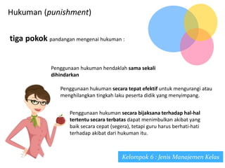 Hukuman (punishment)
Kelompok 6 : Jenis Manajemen Kelas
tiga pokok pandangan mengenai hukuman :
Penggunaan hukuman hendaklah sama sekali
dihindarkan
Penggunaan hukuman secara tepat efektif untuk mengurangi atau
menghilangkan tingkah laku peserta didik yang menyimpang.
Penggunaan hukuman secara bijaksana terhadap hal-hal
tertentu secara terbatas dapat menimbulkan akibat yang
baik secara cepat (segera), tetapi guru harus berhati-hati
terhadap akibat dari hukuman itu.
 