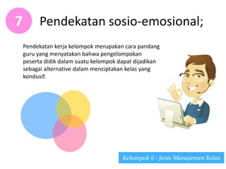 Pendekatan sosio-emosional;7
Kelompok 6 : Jenis Manajemen Kelas
Pendekatan kerja kelompok merupakan cara pandang
guru yang menyatakan bahwa pengelompokan
peserta didik dalam suatu kelompok dapat dijadikan
sebagai alternative dalam menciptakan kelas yang
kondusif.
 