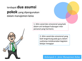 Kelompok 6 : Jenis Manajemen Kelas
terdapat dua asumsi
pokok yang dipergunakan
dalam manajemen kelas
1. iklim sosial dan emosional yang baik
dalam arti terdapat hubungan inter
personal yang harmonis
2. iklim sosial dan emosional yang
baik tergantung pada guru dalam
usahanya melaksanakan kegiatan
belajar mengajar
 