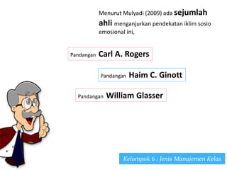 Kelompok 6 : Jenis Manajemen Kelas
Menurut Mulyadi (2009) ada sejumlah
ahli menganjurkan pendekatan iklim sosio
emosional ini,
Pandangan Carl A. Rogers
Pandangan Haim C. Ginott
Pandangan William Glasser
 
