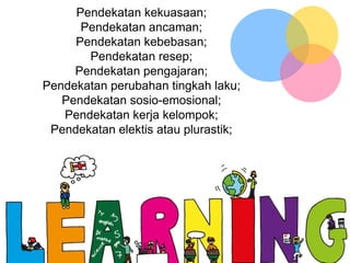 Pendekatan kekuasaan;
Pendekatan ancaman;
Pendekatan kebebasan;
Pendekatan resep;
Pendekatan pengajaran;
Pendekatan perubahan tingkah laku;
Pendekatan sosio-emosional;
Pendekatan kerja kelompok;
Pendekatan elektis atau plurastik;
 