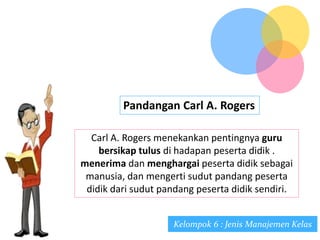 Pandangan Carl A. Rogers
Carl A. Rogers menekankan pentingnya guru
bersikap tulus di hadapan peserta didik .
menerima dan menghargai peserta didik sebagai
manusia, dan mengerti sudut pandang peserta
didik dari sudut pandang peserta didik sendiri.
Kelompok 6 : Jenis Manajemen Kelas
 