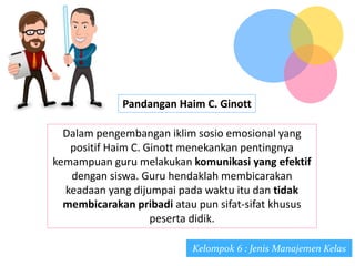 Pandangan Haim C. Ginott
Dalam pengembangan iklim sosio emosional yang
positif Haim C. Ginott menekankan pentingnya
kemampuan guru melakukan komunikasi yang efektif
dengan siswa. Guru hendaklah membicarakan
keadaan yang dijumpai pada waktu itu dan tidak
membicarakan pribadi atau pun sifat-sifat khusus
peserta didik.
Kelompok 6 : Jenis Manajemen Kelas
 