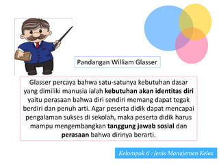 Pandangan William Glasser
Glasser percaya bahwa satu-satunya kebutuhan dasar
yang dimiliki manusia ialah kebutuhan akan identitas diri
yaitu perasaan bahwa diri sendiri memang dapat tegak
berdiri dan penuh arti. Agar peserta didik dapat mencapai
pengalaman sukses di sekolah, maka peserta didik harus
mampu mengembangkan tanggung jawab sosial dan
perasaan bahwa dirinya berarti.
Kelompok 6 : Jenis Manajemen Kelas
 