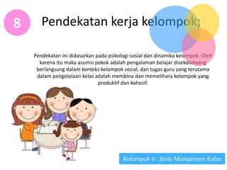 Pendekatan kerja kelompok;8
Pendekatan ini didasarkan pada psikologi sosial dan dinamika kelompok. Oleh
karena itu maka asumsi pokok adalah pengalaman belajar disekolahyang
berlangsung dalam konteks kelompok sosial, dan tugas guru yang terutama
dalam pengelolaan kelas adalah membina dan memelihara kelompok yang
produktif dan kohesif.
Kelompok 6 : Jenis Manajemen Kelas
 