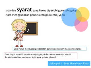 ada dua syaratyang harus dipenuhi guru sebagai guru
saat menggunakan pendekatan pluralistik, yaitu :
Guru harus menguasai pendekatan-pendekatan dalam manajemen kelas;
Guru dapat memilih pendekatan yang tepat dan menerapkannya sesuai
dengan masalah manajemen kelas yang sedang dialami.
Kelompok 6 : Jenis Manajemen Kelas
 