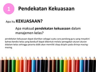 Pendekatan Kekuasaan1
Apa itu KEKUASAAN?
Apa maksud pendekatan kekuasaan dalam
manajemen kelas?
pendekatan kekuasaan dapat diartikan sebagai suatu cara pandang guru yang meyakini
bahwa kondisi kelas yang kondusif dapat dibentuk melalui penegakan aturan-aturan
didalam kelas sehingga peserta didik akan memiliki sikap disiplin pada dirinya masing-
masing.
 