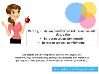 Peran guru dalam pendekatan kekuasaan ini ada
dua, yaitu :
• Berperan sebagi pengontrol.
• Berperan sebagai pembimbing.
Jika peserta didik bersikap sesuai peraturan maka guru bisa
memberikannya hadiah (reward), sedangkan jika peserta didik melakukan
pelanggaran, maka guru juga bisa memberikan hukuman (punishment).
Kelompok 6 : Jenis Manajemen Kelas
 