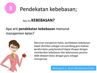 Pendekatan kebebasan;3
Apa itu KEBEBASAN?
Apa arti pendekatan kebebasan menurut
manajemen kelas?
Kelompok 6 : Jenis Manajemen Kelas
Menurut manajemen kelas, pendekatan kebebasan
dapat diartikan sebagai cara pandang guru bahwa
kondisi kelas yang kondusif dapat dicapai dengan
memberikan kebebasan dan keleluasaan peserta
didik didalam kelas dengan guru sebagai
manajernya.
 