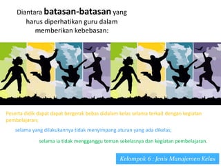 Diantara batasan-batasan yang
harus diperhatikan guru dalam
memberikan kebebasan:
Kelompok 6 : Jenis Manajemen Kelas
Peserta didik dapat dapat bergerak bebas didalam kelas selama terkait dengan kegiatan
pembelajaran;
selama yang dilakukannya tidak menyimpang aturan yang ada dikelas;
selama ia tidak mengganggu teman sekelasnya dan kegiatan pembelajaran.
 