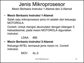 Jenis Mikroprosesor 10
Jenis Mikroprosesor
Mesin Berbasis Instruksi 1-Alamat dan 2-Alamat
• Mesin Berbasis Instruksi 1-Alamat
Salah satu mikroprosesor jenis ini adalah dari keluarga
MOTOROLA.
Contoh: Untuk mengisi akumulator dengan bilangan 5
heksadesimal, pada mesin MOTOROLA digunakan
instruksi:
LDAA #$5
• Mesin Berbasis Instruksi 2-Alamat
Keluarga INTEL termasuk jenis mesin ini. Contoh
instruksi:
MOV AL,5
 