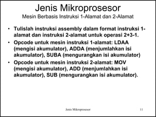 Jenis Mikroprosesor 11
Jenis Mikroprosesor
Mesin Berbasis Instruksi 1-Alamat dan 2-Alamat
• Tulislah instruksi assembly dalam format instruksi 1-
alamat dan instruksi 2-alamat untuk operasi 2+3-1.
• Opcode untuk mesin instruksi 1-alamat: LDAA
(mengisi akumulator), ADDA (menjumlahkan isi
akumulator), SUBA (mengurangkan isi akumulator)
• Opcode untuk mesin instruksi 2-alamat: MOV
(mengisi akumulator), ADD (menjumlahkan isi
akumulator), SUB (mengurangkan isi akumulator).
 