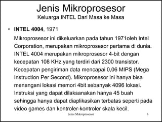 Jenis Mikroprosesor 6
Jenis Mikroprosesor
Keluarga INTEL Dari Masa ke Masa
• INTEL 4004, 1971
Mikroprosesor ini dikeluarkan pada tahun 1971oleh Intel
Corporation, merupakan mikroprosesor pertama di dunia.
INTEL 4004 merupakan mikroprosesor 4-bit dengan
kecepatan 108 KHz yang terdiri dari 2300 transistor.
Kecepatan pengiriman data mencapai 0,06 MIPS (Mega
Instruction Per Second). Mikroprosesor ini hanya bisa
menangani lokasi memori 4bit sebanyak 4096 lokasi.
Instruksi yang dapat dilaksanakan hanya 45 buah
sehingga hanya dapat diaplikasikan terbatas seperti pada
video games dan kontroler-kontroler skala kecil.
 